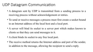 UDP Datagram Communication
• A datagram sent by UDP is transmitted from a sending process to a
receiving process without acknowledgement or retries.
• To send or receive messages a process must first create a socket bound
to an Internet address of the local host and a local port.
• A server will bind its socket to a server port which makes known to
clients so that they can send messages to it.
• A client binds its socket to any free local port.
• The receive method returns the Internet address and port of the sender,
in addition to the message, allowing the recipient to send a reply.
 