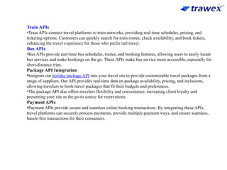 Train APIs
•Train APIs connect travel platforms to train networks, providing real-time schedules, pricing, and
ticketing options. Customers can quickly search for train routes, check availability, and book tickets,
enhancing the travel experience for those who prefer rail travel.
Bus APIs
•Bus APIs provide real-time bus schedules, routes, and booking features, allowing users to easily locate
bus services and make bookings on the go. These APIs make bus service more accessible, especially for
short-distance trips.
Package API Integration
•Integrate our holiday package API into your travel site to provide customizable travel packages from a
range of suppliers. Our API provides real-time data on package availability, pricing, and inclusions,
allowing travelers to book travel packages that fit their budgets and preferences.
•The package API also offers travelers flexibility and convenience, increasing client loyalty and
presenting your site as the go-to source for reservations.
Payment APIs
•Payment APIs provide secure and seamless online booking transactions. By integrating these APIs,
travel platforms can securely process payments, provide multiple payment ways, and ensure seamless,
hassle-free transactions for their consumers.
 