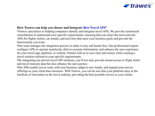 How Trawex can help you choose and Integrate Best Travel API?
•Trawex specializes in helping companies identify and integrate travel APIs. We provide customized
consultations to understand your specific requirements, ensuring that you select the most relevant
APIs for flights, hotels, car rentals, and activities that meet your business goals and provide the
functionality you want.
•Our team manages the integration process to make it easy and hassle-free. Our professional experts
configure APIs to operate seamlessly, deliver accurate information, and enhance the user experience
for your travel app, platform, or website. Partner with us to save time and money while creating a
travel solution tailored to your specific requirements.
•By integrating our proven travel API solutions, you’ll not only provide instant access to flight, hotel,
and travel itinerary data but also enhance the user journey.
•Our APIs enable you to scale with your business, adapt to new trends, and expand your service
offerings as your client base increases. With Trawex, you can be sure that your platform stays at the
forefront of innovation in the travel industry, providing the best possible service to your clients.
 