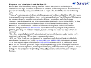 Empower your travel portal with the right API
•Travel APIs have transformed the way platforms connect travelers to a diverse range of
experiences, making it easier than ever to deliver seamless, user-friendly services. You can enhance
your travel website by adding crucial APIs such as Flight APIs, Hotel APIs, and Travel Planning
APIs.
•Flight APIs automate access to flight schedules, prices, and bookings, while Hotel APIs allow users
to search and book accommodations from a vast inventory of options. Travel Planning APIs increase
the user experience by providing route planning, itinerary suggestions, and other features.
•Together, these features allow you to provide unrivaled convenience, speed, and reliability to your
consumers, providing a stress-free and delightful travel experience from beginning to end.
•At Trawex, we understand the vital role of seamless API integration for a successful travel
business. Our powerful travel API solutions are built to seamlessly integrate with your travel
platform, providing you with real-time data, dynamic pricing, and access to a large network of
suppliers.
•We offer a range of adaptable API options that suit your specific business needs, whether you’re
running a travel agency, OTA, or travel management company.
•With our Flight, Hotel, and trip planner APIs, your clients easily find and book their ideal trip
experiences. Furthermore, we enable car rental APIs, tour booking APIs, and payment gateway
APIs, allowing you to provide a complete travel solution that satisfies all of your clients' needs.
•With our API solutions, you're not simply integrating technology; you're building the foundation
for a better customer experience, more corporate efficiency, and increased revenue growth. Allow us
to help you stay competitive by providing cutting-edge, scalable solutions that grow with your
business.
 