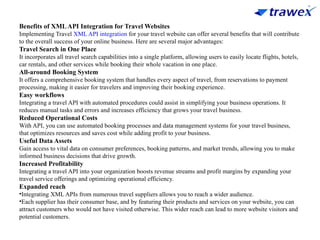 Benefits of XMLAPI Integration for Travel Websites
Implementing Travel XML API integration for your travel website can offer several benefits that will contribute
to the overall success of your online business. Here are several major advantages:
Travel Search in One Place
It incorporates all travel search capabilities into a single platform, allowing users to easily locate flights, hotels,
car rentals, and other services while booking their whole vacation in one place.
All-around Booking System
It offers a comprehensive booking system that handles every aspect of travel, from reservations to payment
processing, making it easier for travelers and improving their booking experience.
Easy workflows
Integrating a travel API with automated procedures could assist in simplifying your business operations. It
reduces manual tasks and errors and increases efficiency that grows your travel business.
Reduced Operational Costs
With API, you can use automated booking processes and data management systems for your travel business,
that optimizes resources and saves cost while adding profit to your business.
Useful Data Assets
Gain access to vital data on consumer preferences, booking patterns, and market trends, allowing you to make
informed business decisions that drive growth.
Increased Profitability
Integrating a travel API into your organization boosts revenue streams and profit margins by expanding your
travel service offerings and optimizing operational efficiency.
Expanded reach
•Integrating XML APIs from numerous travel suppliers allows you to reach a wider audience.
•Each supplier has their consumer base, and by featuring their products and services on your website, you can
attract customers who would not have visited otherwise. This wider reach can lead to more website visitors and
potential customers.
 