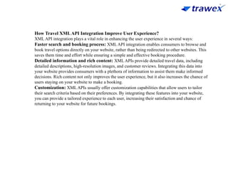 How Travel XMLAPI Integration Improve User Experience?
XML API integration plays a vital role in enhancing the user experience in several ways:
Faster search and booking process: XML API integration enables consumers to browse and
book travel options directly on your website, rather than being redirected to other websites. This
saves them time and effort while ensuring a simple and effective booking procedure.
Detailed information and rich content: XML APIs provide detailed travel data, including
detailed descriptions, high-resolution images, and customer reviews. Integrating this data into
your website provides consumers with a plethora of information to assist them make informed
decisions. Rich content not only improves the user experience, but it also increases the chance of
users staying on your website to make a booking.
Customization: XML APIs usually offer customization capabilities that allow users to tailor
their search criteria based on their preferences. By integrating these features into your website,
you can provide a tailored experience to each user, increasing their satisfaction and chance of
returning to your website for future bookings.
 