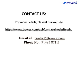 For more details, pls visit our website
https://www.trawex.com/api-for-travel-website.php
CONTACT US:
Email id : contact@trawex.com
Phone No : 91485 87111
 