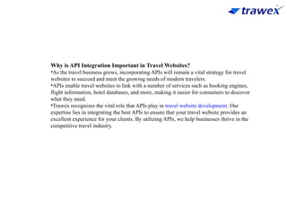 Why is API Integration Important in Travel Websites?
•As the travel business grows, incorporating APIs will remain a vital strategy for travel
websites to succeed and meet the growing needs of modern travelers.
•APIs enable travel websites to link with a number of services such as booking engines,
flight information, hotel databases, and more, making it easier for consumers to discover
what they need.
•Trawex recognizes the vital role that APIs play in travel website development. Our
expertise lies in integrating the best APIs to ensure that your travel website provides an
excellent experience for your clients. By utilizing APIs, we help businesses thrive in the
competitive travel industry.
 