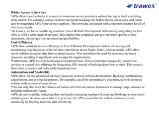 Wider Access to Services
•APIs allow travel websites to connect to numerous service providers without having to build everything
from scratch. For example, a travel website can accept bookings for flights, hotels, excursions, and rental
cars by integrating APIs from various suppliers. This provides consumers with a one-stop solution for all of
their travel needs.
•At Trawex, we focus on offering seamless Travel Website Development Solutions by integrating the best
APIs to offer a wide range of services. This implies that companies can provide more options to their
consumers, increasing client retention and profitability.
Cost-Efficiency
•APIs also contribute to cost-efficiency in Travel Website Development. Instead of creating and
maintaining large databases with real-time information about flights, hotels, and car rentals, APIs allow
travel websites to access data from external sources. This minimizes the need for enormous in-house
resources, resulting in significant cost savings for organizations.
•Furthermore, APIs assist in decreasing development time. Travel companies can quickly launch new
services or expand their offerings by integrating APIs instead of building them from scratch. This means a
faster time to market and reduced development costs.
Automation and Scalability
•APIs allow for the automation of many processes in travel website development. Booking confirmations,
cancellations, and pricing adjustments, for example, can all be automatically synchronized with the travel
website without manual intervention.
•This not only decreases the chances of human error but also allows businesses to manage large volumes of
bookings without any issues.
•APIs are also scalable, indicating they can handle increasing numbers of users and bookings as your travel
website grows. As more users adhere to your site, the APIs ensure that the website continues to run
seamlessly by fetching real-time data effectively.
 