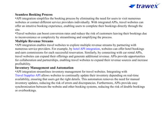 Seamless Booking Process
•API integration simplifies the booking process by eliminating the need for users to visit numerous
websites or contact different service providers individually. With integrated APIs, travel websites can
offer an intuitive booking experience, enabling users to complete their bookings directly through the
site.
•Travel websites can boost conversion rates and reduce the risk of customers leaving their bookings due
to inconvenience or complexity by streamlining and simplifying the process.
Multiple Revenue Streams
•API integration enables travel websites to explore multiple revenue streams by partnering with
numerous service providers. For example, by hotel API integration, websites can offer hotel bookings
and earn commissions for each successful reservation. Similarly, by connecting with car rental APIs,
travel websites can expand their offerings and generate additional revenue. APIs provide opportunities
for collaboration and partnerships, enabling travel websites to expand their revenue sources and increase
profitability.
Inventory Management and Automation
•API integration streamlines inventory management for travel websites. Integrating with
Travel Supplier API allows websites to continually update their inventory depending on real-time
availability, ensuring that users get the right details. This automation removes the need for manual
inventory updates, reducing the risk of errors and discrepancies. Furthermore, APIs provide easy
synchronization between the website and other booking systems, reducing the risk of double bookings
or overbookings.
 