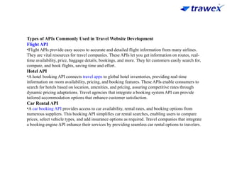 Types of APIs Commonly Used in Travel Website Development
Flight API
•Flight APIs provide easy access to accurate and detailed flight information from many airlines.
They are vital resources for travel companies. These APIs let you get information on routes, real-
time availability, price, baggage details, bookings, and more. They let customers easily search for,
compare, and book flights, saving time and effort.
Hotel API
•A hotel booking API connects travel apps to global hotel inventories, providing real-time
information on room availability, pricing, and booking features. These APIs enable consumers to
search for hotels based on location, amenities, and pricing, assuring competitive rates through
dynamic pricing adaptations. Travel agencies that integrate a booking system API can provide
tailored accommodation options that enhance customer satisfaction.
Car Rental API
•A car booking API provides access to car availability, rental rates, and booking options from
numerous suppliers. This booking API simplifies car rental searches, enabling users to compare
prices, select vehicle types, and add insurance options as required. Travel companies that integrate
a booking engine API enhance their services by providing seamless car rental options to travelers.
 