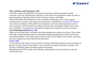 Tour, Activities, and Experiences API
•Tour API connects travel platforms with local tour operators, allowing customers to book
excursions, activities, and adventure experiences. These APIs travel integrations enable travelers to
book personalized experiences based on their interests, location, and budget.
•These APIs enable travel platforms to offer more than just booking services. They integrate
customized tours, activities, and unique local experiences, transforming travel portal development
into immersive platforms. APIs enable travel companies to provide customized options such as
tours, excursions, and local attractions, making vacations more memorable. Features such as real-
time availability, secure payments, and customer ratings boost consumer trust and convenience.
Travel Planning and Itinerary API
•Help your users plan better vacations by providing detailed and complex travel plans. These robust
APIs make vacation planning easier by seamlessly integrating transportation, hotel, and activities
into unified schedules. These APIs make it easier for users to book flights, reserve hotels, and locate
activities, making travel more efficient and customized.
Cruise APIs
•Cruise APIs provide access to cruise itineraries, pricing, and bookings, allowing travel companies to
provide a diverse range of cruise options. Users can browse locations, ship types, and dates, with
real-time availability updates ensuring seamless reservations.
•Integrating cruise APIs expands travel offerings, enhancing the customer experience with easy
cruise reservations.
 