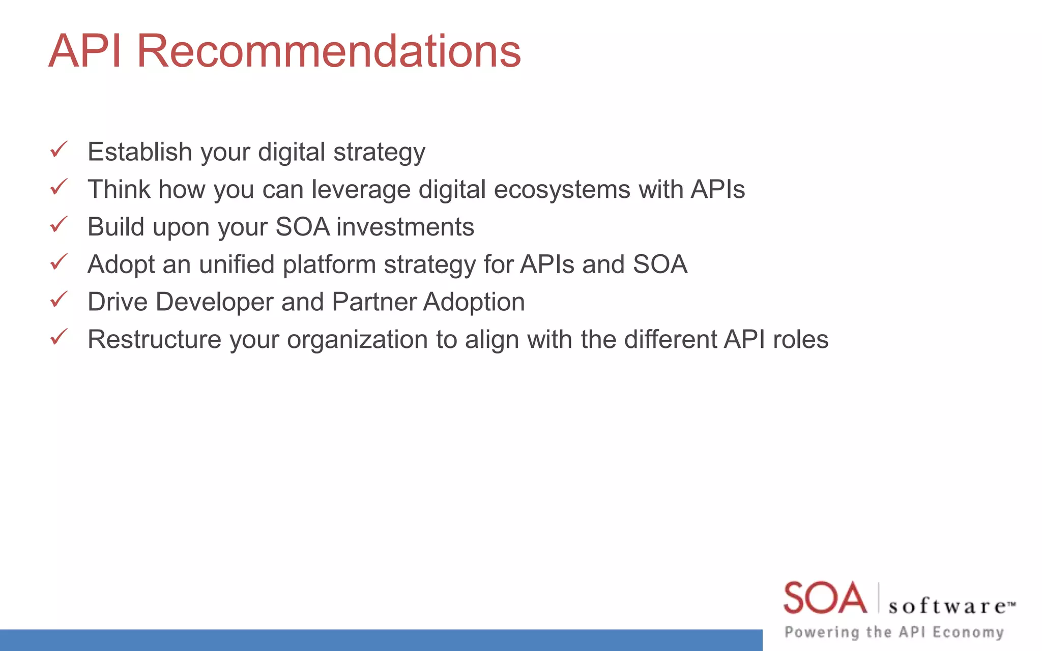 API Recommendations 
 Establish your digital strategy 
 Think how you can leverage digital ecosystems with APIs 
 Build upon your SOA investments 
 Adopt an unified platform strategy for APIs and SOA 
 Drive Developer and Partner Adoption 
 Restructure your organization to align with the different API roles 
 