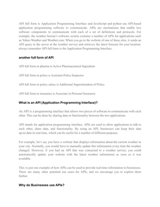 API full form is Application Programming Interface and JavaScript and python use API-based
application programming software to communicate. APIs are mechanisms that enable two
software components to communicate with each of a set of definitions and protocols. For
example, the weather bureau’s software system contains a number of APIs for applications such
as Yahoo Weather and Weather.com. When you go to the website of one of these sites, it sends an
API query to the server at the weather service and retrieves the latest forecast for your location.
always remember API full form is the Application Programming Interface.
another full form of API
API full form in pharma is Active Pharmaceutical Ingredient
API full form in police is Assistant Police Inspector
API full form in police salary is Additional Superintendent of Police
API full form in insurance is Associate in Personal Insurance
What is an API (Application Programming Interface)?
An API is a programming interface that allows two pieces of software to communicate with each
other. This can be done by sharing data or functionality between the two applications.
API stands for application programming interface. APIs are used to allow applications to talk to
each other, share data, and functionality. By using an API, businesses can keep their data
up-to-date in real-time, which can be useful for a number of different purposes.
For example, let’s say you have a website that displays information about the current weather in
your city. Normally, you would have to manually update this information every time the weather
changed. However, if you had an API that was connected to a weather service, you could
automatically update your website with the latest weather information as soon as it was
available.
This is just one example of how APIs can be used to provide real-time information to businesses.
There are many other potential use cases for APIs, and we encourage you to explore them
further.
Why do Businesses use APIs?
 