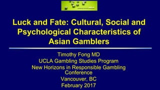 Luck and Fate: Cultural, Social and
Psychological Characteristics of
Asian Gamblers
Timothy Fong MD
UCLA Gambling Studies Program
New Horizons in Responsible Gambling
Conference
Vancouver, BC
February 2017
 