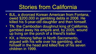 Stories from California
• BJL, a divorced Korean American from Fontana,
owed $200,000 in gambling debts in 2006. He
killed his 5-year-old daughter and then himself.
• TN, the Cambodian doughnut king of California,
gambled away his empire and, by 2005, wound
up living on the porch of a friend's trailer.
• KX, a Hmong father in North Sacramento,
argued with his wife over his gambling, shot
himself in the head and killed five of his seven
children in 1999.
 