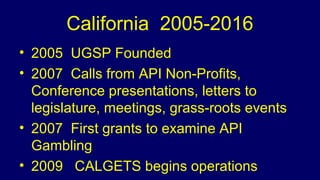 California 2005-2016
• 2005 UGSP Founded
• 2007 Calls from API Non-Profits,
Conference presentations, letters to
legislature, meetings, grass-roots events
• 2007 First grants to examine API
Gambling
• 2009 CALGETS begins operations
 