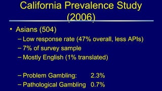 California Prevalence Study
(2006)
• Asians (504)
– Low response rate (47% overall, less APIs)
– 7% of survey sample
– Mostly English (1% translated)
– Problem Gambling: 2.3%
– Pathological Gambling 0.7%
 