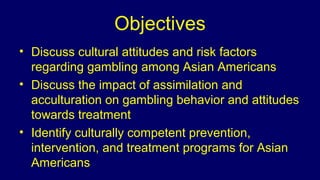 Objectives
• Discuss cultural attitudes and risk factors
regarding gambling among Asian Americans
• Discuss the impact of ...