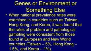 Genes or Environment or
Something Else
• When national prevalence rates were
examined in countries such as Taiwan,
Hong Kong, and Korea, it was found that
the rates of problem and pathological
gambling were consistent from those
found in European and New World
countries (Taiwan – 5%, Hong Kong –
1.5%, and Korea – 1%).
 