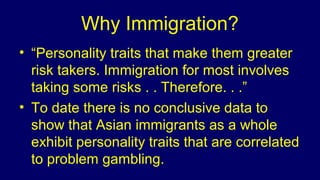 Why Immigration?
• “Personality traits that make them greater
risk takers. Immigration for most involves
taking some risks . . Therefore. . .”
• To date there is no conclusive data to
show that Asian immigrants as a whole
exhibit personality traits that are correlated
to problem gambling.
 