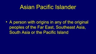 Asian Pacific Islander
• A person with origins in any of the original
peoples of the Far East, Southeast Asia,
South Asia or the Pacific Island
 