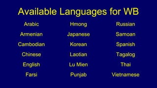 Available Languages for WB
Arabic Hmong Russian
Armenian Japanese Samoan
Cambodian Korean Spanish
Chinese Laotian Tagalog
English Lu Mien Thai
Farsi Punjab Vietnamese
 