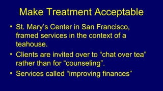 Make Treatment Acceptable
• St. Mary’s Center in San Francisco,
framed services in the context of a
teahouse.
• Clients are invited over to “chat over tea”
rather than for “counseling”.
• Services called “improving finances”
 