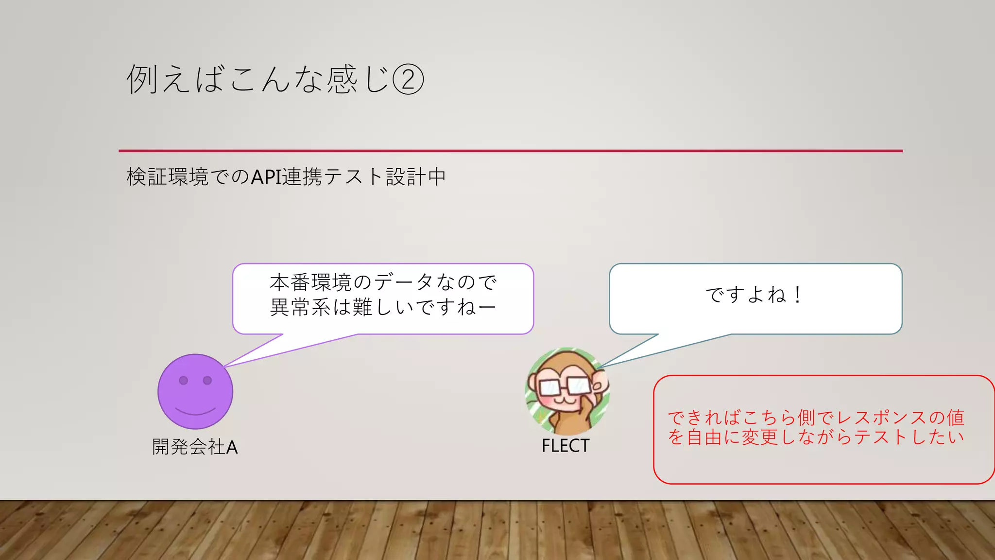 例えばこんな感じ②
検証環境でのAPI連携テスト設計中
ですよね！
開発会社A FLECT
本番環境のデータなので
異常系は難しいですねー
できればこちら側でレスポンスの値
を自由に変更しながらテストしたい
 