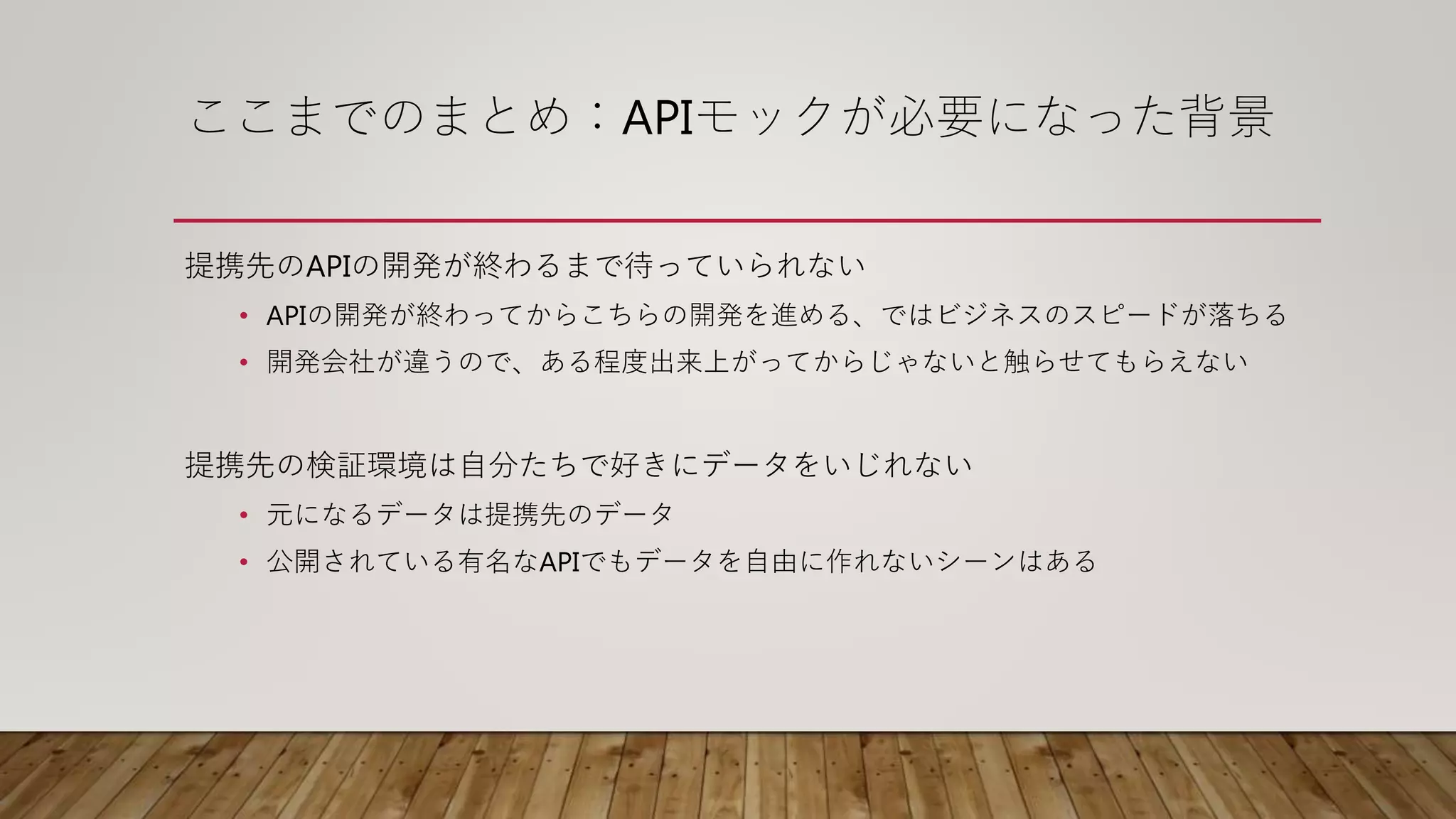 ここまでのまとめ：APIモックが必要になった背景
提携先のAPIの開発が終わるまで待っていられない
• APIの開発が終わってからこちらの開発を進める、ではビジネスのスピードが落ちる
• 開発会社が違うので、ある程度出来上がってからじゃないと触らせてもらえない
提携先の検証環境は自分たちで好きにデータをいじれない
• 元になるデータは提携先のデータ
• 公開されている有名なAPIでもデータを自由に作れないシーンはある
 