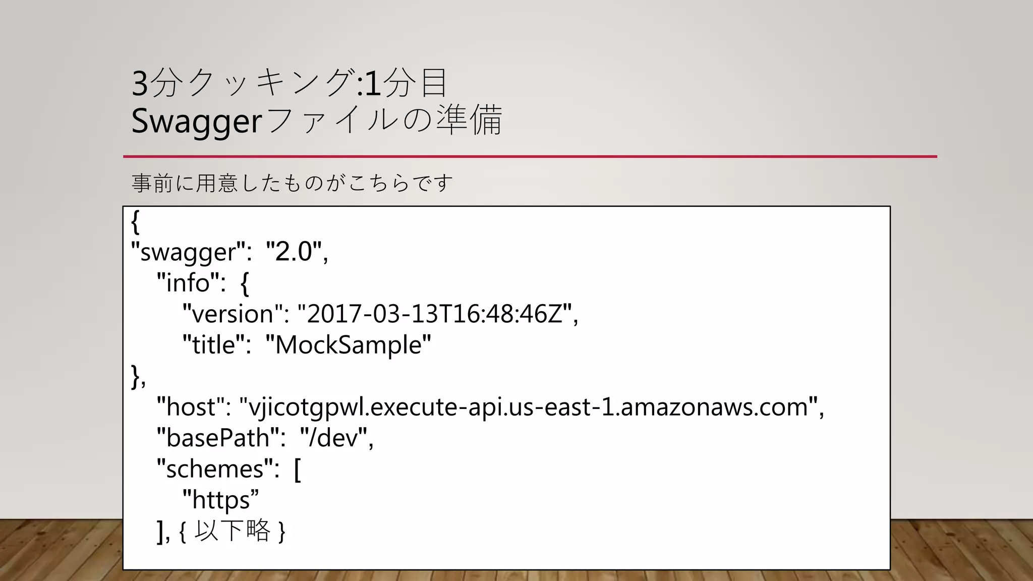 3分クッキング:1分目
Swaggerファイルの準備
事前に用意したものがこちらです
{
"swagger": "2.0",
"info": {
"version": "2017-03-13T16:48:46Z",
"title": "MockSample"
},
"host": "vjicotgpwl.execute-api.us-east-1.amazonaws.com",
"basePath": "/dev",
"schemes": [
"https”
], { 以下略 }
 