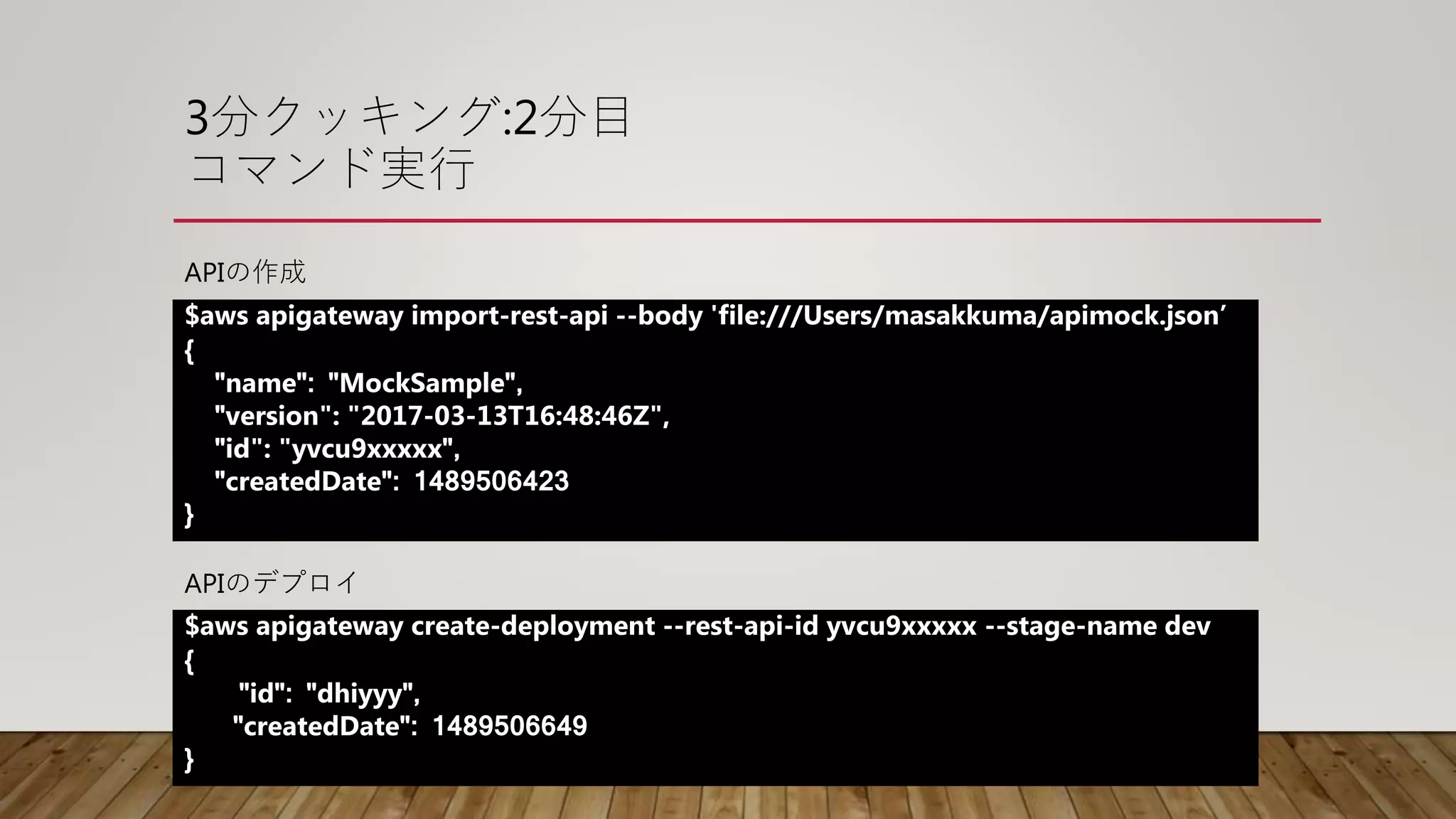 3分クッキング:2分目
コマンド実行
$aws apigateway import-rest-api --body 'file:///Users/masakkuma/apimock.json’
{
"name": "MockSample",
"version": "2017-03-13T16:48:46Z",
"id": "yvcu9xxxxx",
"createdDate": 1489506423
}
$aws apigateway create-deployment --rest-api-id yvcu9xxxxx --stage-name dev
{
"id": "dhiyyy",
"createdDate": 1489506649
}
APIの作成
APIのデプロイ
 