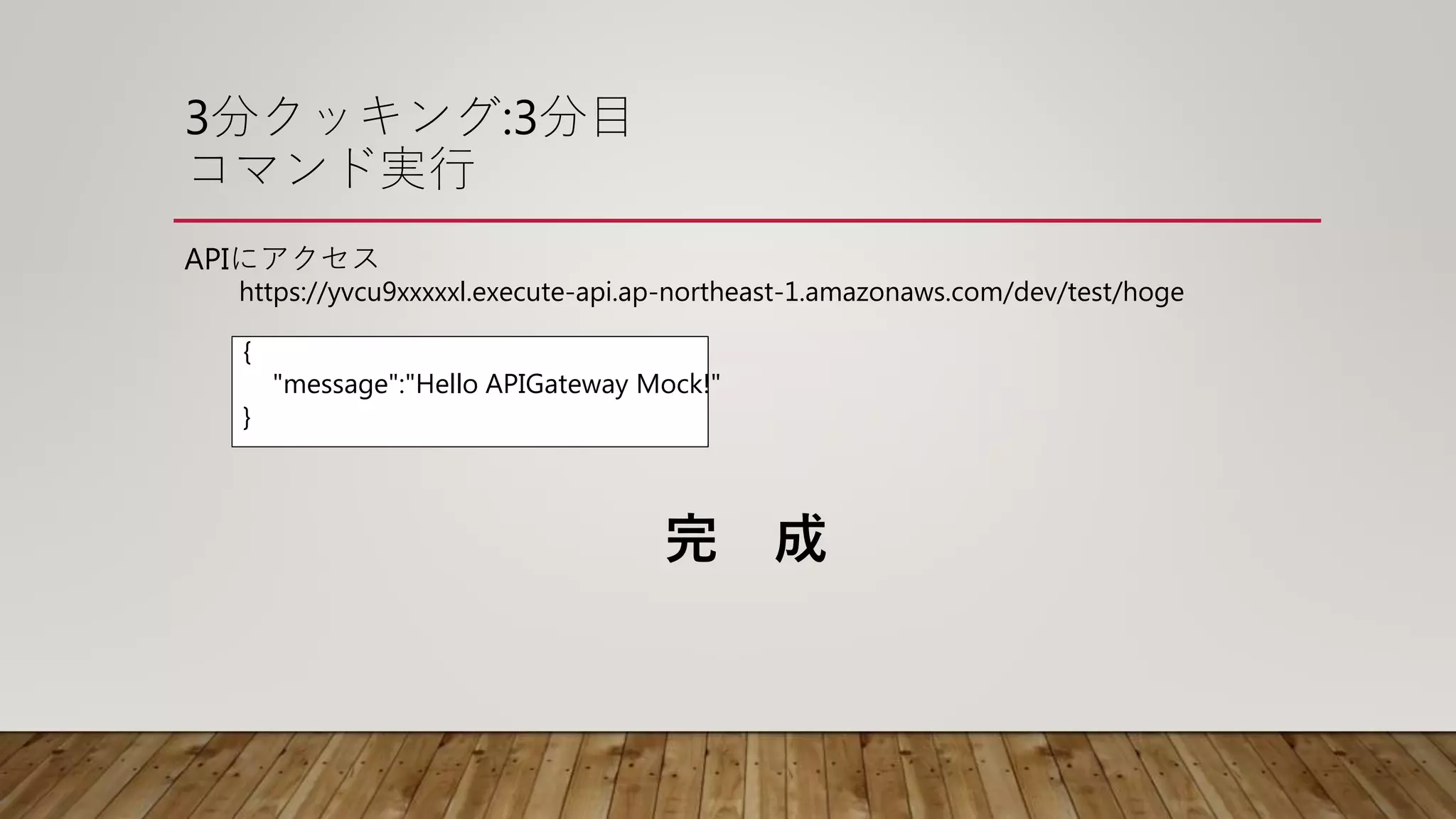 3分クッキング:3分目
コマンド実行
APIにアクセス
https://yvcu9xxxxxl.execute-api.ap-northeast-1.amazonaws.com/dev/test/hoge
{
"message":"Hello APIGateway Mock!"
}
完 成
 
