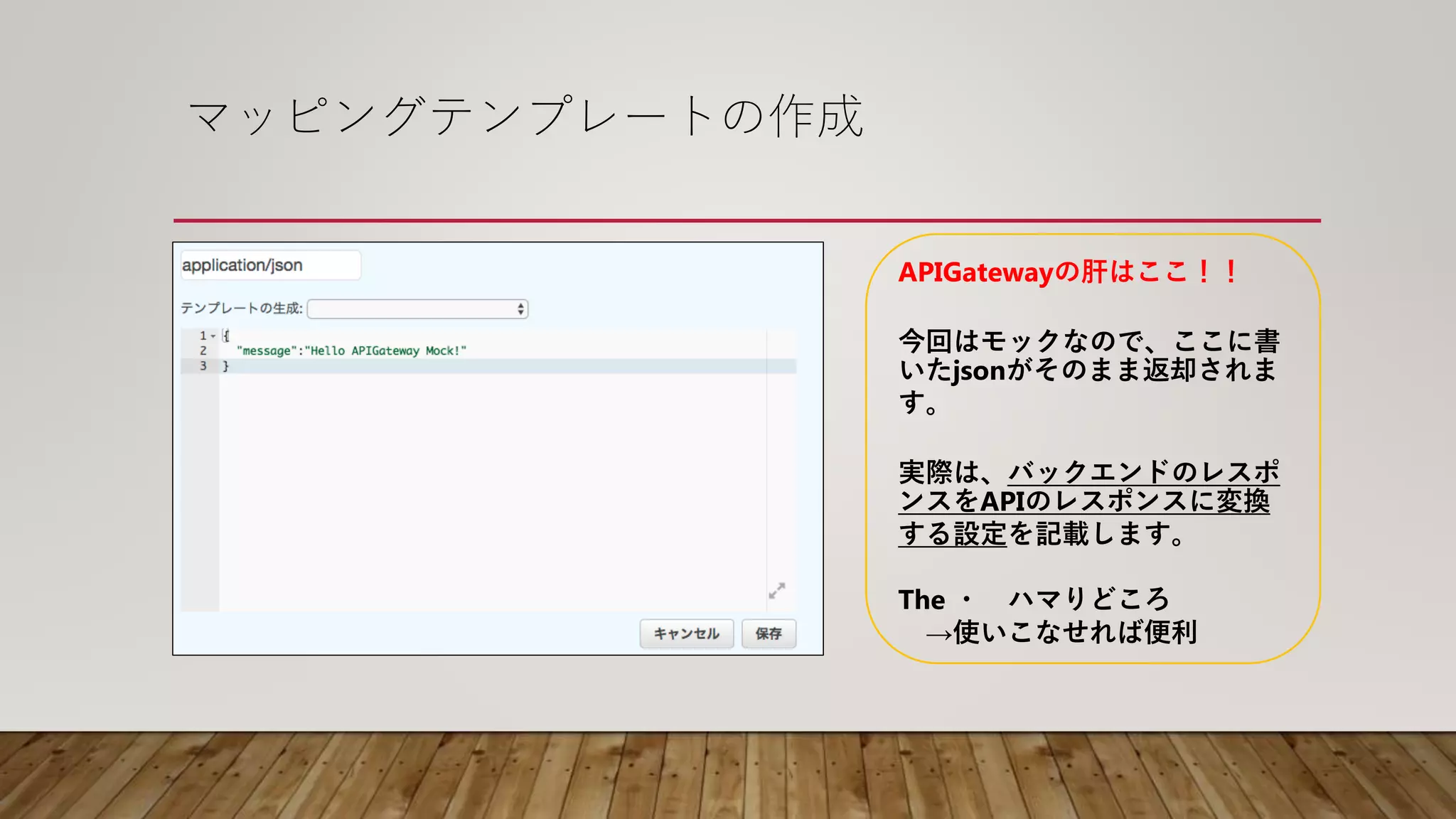 マッピングテンプレートの作成
APIGatewayの肝はここ！！
今回はモックなので、ここに書
いたjsonがそのまま返却されま
す。
実際は、バックエンドのレスポ
ンスをAPIのレスポンスに変換
する設定を記載します。
The ・ ハマりどころ
→使いこなせれば便利
 