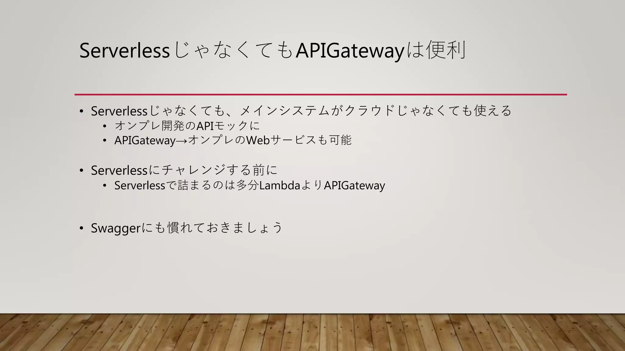 ServerlessじゃなくてもAPIGatewayは便利
• Serverlessじゃなくても、メインシステムがクラウドじゃなくても使える
• オンプレ開発のAPIモックに
• APIGateway→オンプレのWebサービスも可能
• Serverlessにチャレンジする前に
• Serverlessで詰まるのは多分LambdaよりAPIGateway
• Swaggerにも慣れておきましょう
 