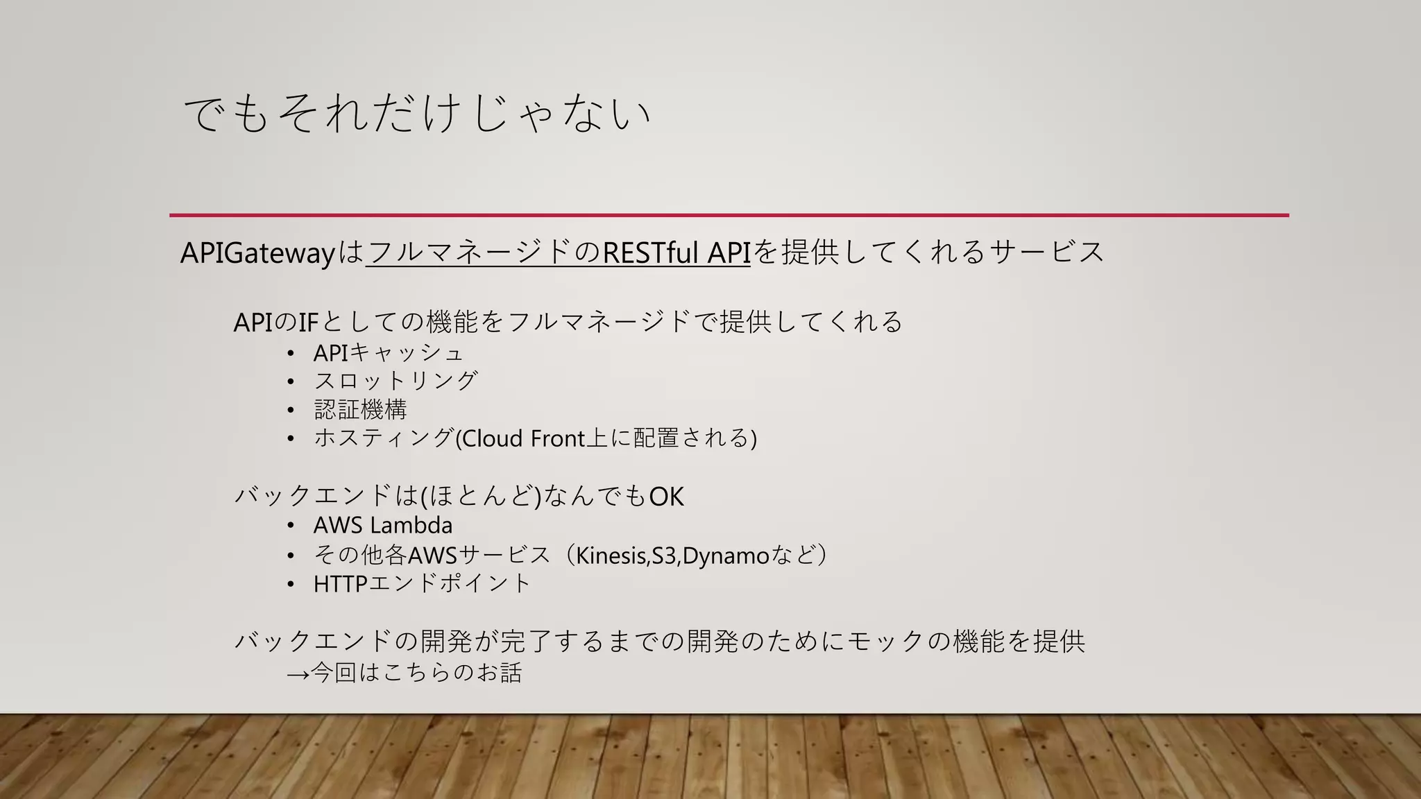 でもそれだけじゃない
APIGatewayはフルマネージドのRESTful APIを提供してくれるサービス
APIのIFとしての機能をフルマネージドで提供してくれる
• APIキャッシュ
• スロットリング
• 認証機構
• ホスティング(Cloud Front上に配置される)
バックエンドは(ほとんど)なんでもOK
• AWS Lambda
• その他各AWSサービス（Kinesis,S3,Dynamoなど）
• HTTPエンドポイント
バックエンドの開発が完了するまでの開発のためにモックの機能を提供
→今回はこちらのお話
 