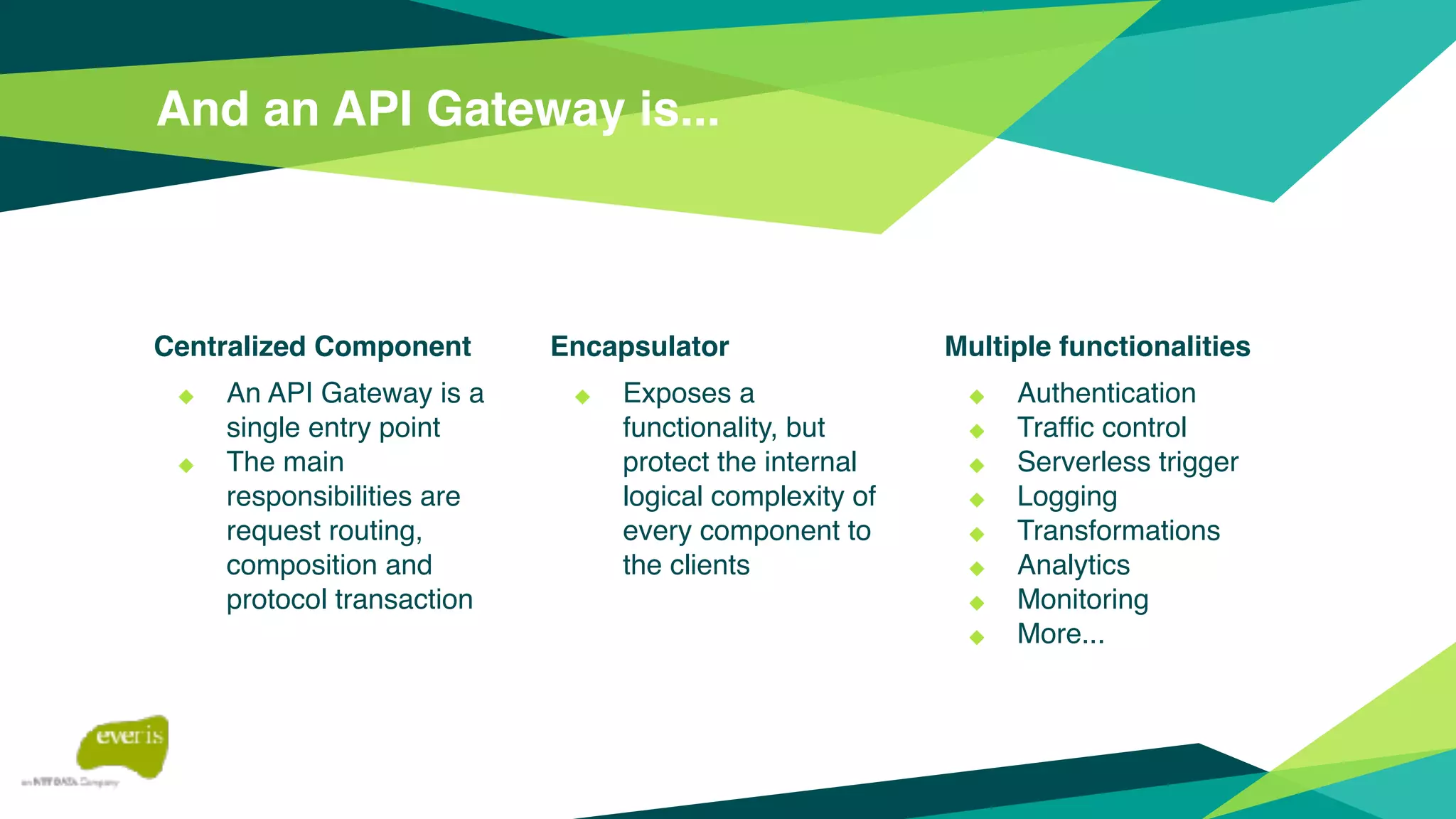 And an API Gateway is...
Centralized Component
◆ An API Gateway is a
single entry point
◆ The main
responsibilities are
request routing,
composition and
protocol transaction
Encapsulator
◆ Exposes a
functionality, but
protect the internal
logical complexity of
every component to
the clients
Multiple functionalities
◆ Authentication
◆ Traffic control
◆ Serverless trigger
◆ Logging
◆ Transformations
◆ Analytics
◆ Monitoring
◆ More...
 