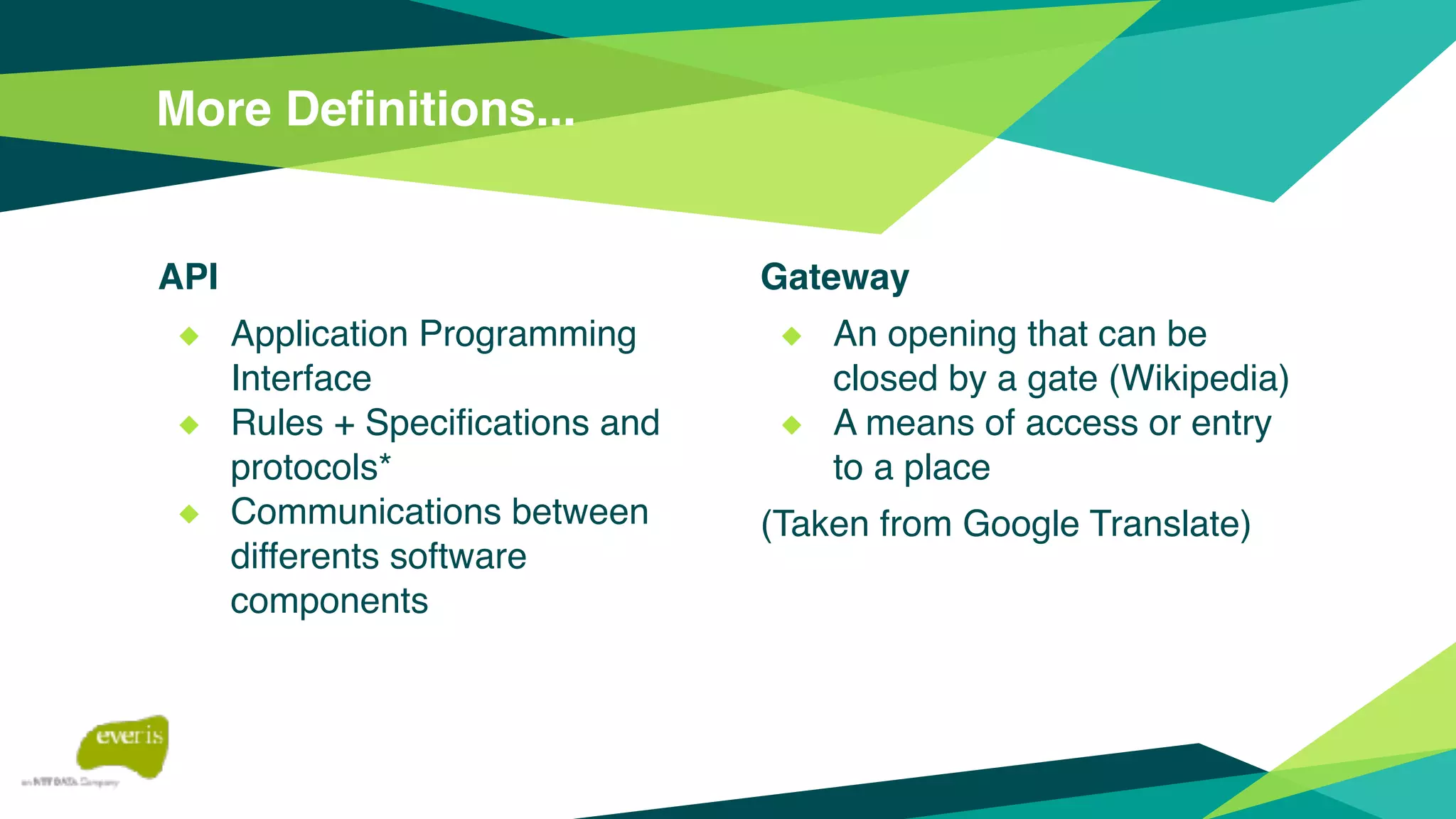 API
◆ Application Programming
Interface
◆ Rules + Specifications and
protocols*
◆ Communications between
differents software
components
More Definitions...
Gateway
◆ An opening that can be
closed by a gate (Wikipedia)
◆ A means of access or entry
to a place
(Taken from Google Translate)
 