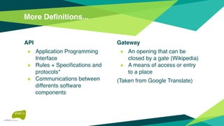 API
◆ Application Programming
Interface
◆ Rules + Specifications and
protocols*
◆ Communications between
differents software
components
More Definitions...
Gateway
◆ An opening that can be
closed by a gate (Wikipedia)
◆ A means of access or entry
to a place
(Taken from Google Translate)
 