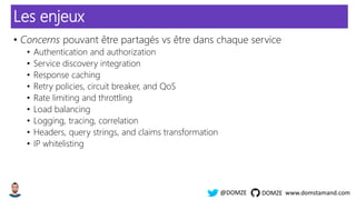 www.domstamand.com@DOMZE DOMZE
Les enjeux
• Concerns pouvant être partagés vs être dans chaque service
• Authentication and authorization
• Service discovery integration
• Response caching
• Retry policies, circuit breaker, and QoS
• Rate limiting and throttling
• Load balancing
• Logging, tracing, correlation
• Headers, query strings, and claims transformation
• IP whitelisting
 
