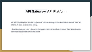 API Gateway- API Platform
An API Gateway is a software layer that sits between your backend services and your API
clients. It acts as a reverse proxy,
Routing requests from clients to the appropriate backend service and then returning the
service's response back to the client.
 