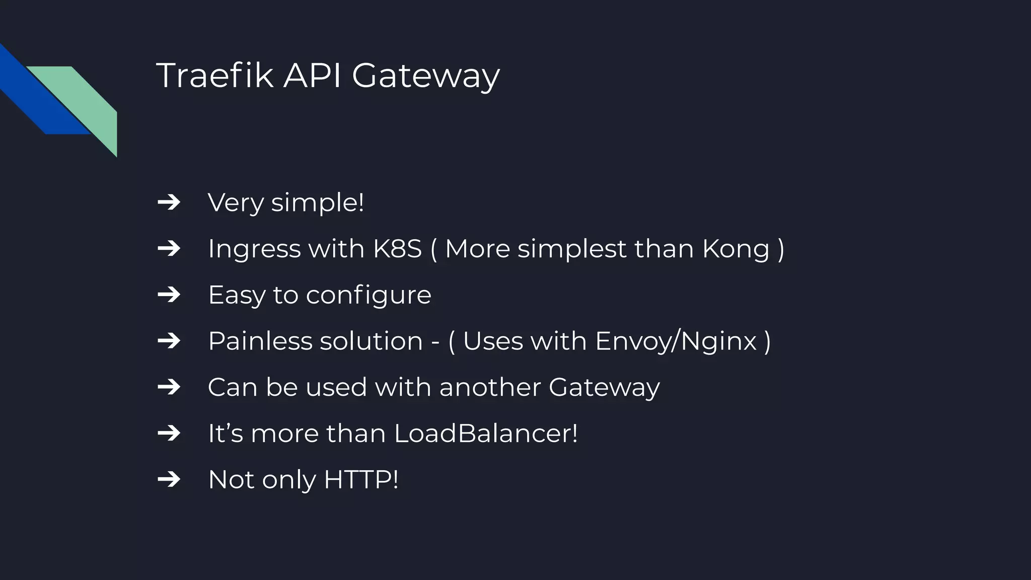 Traeﬁk API Gateway
➔ Very simple!
➔ Ingress with K8S ( More simplest than Kong )
➔ Easy to conﬁgure
➔ Painless solution - ( Uses with Envoy/Nginx )
➔ Can be used with another Gateway
➔ It’s more than LoadBalancer!
➔ Not only HTTP!
 