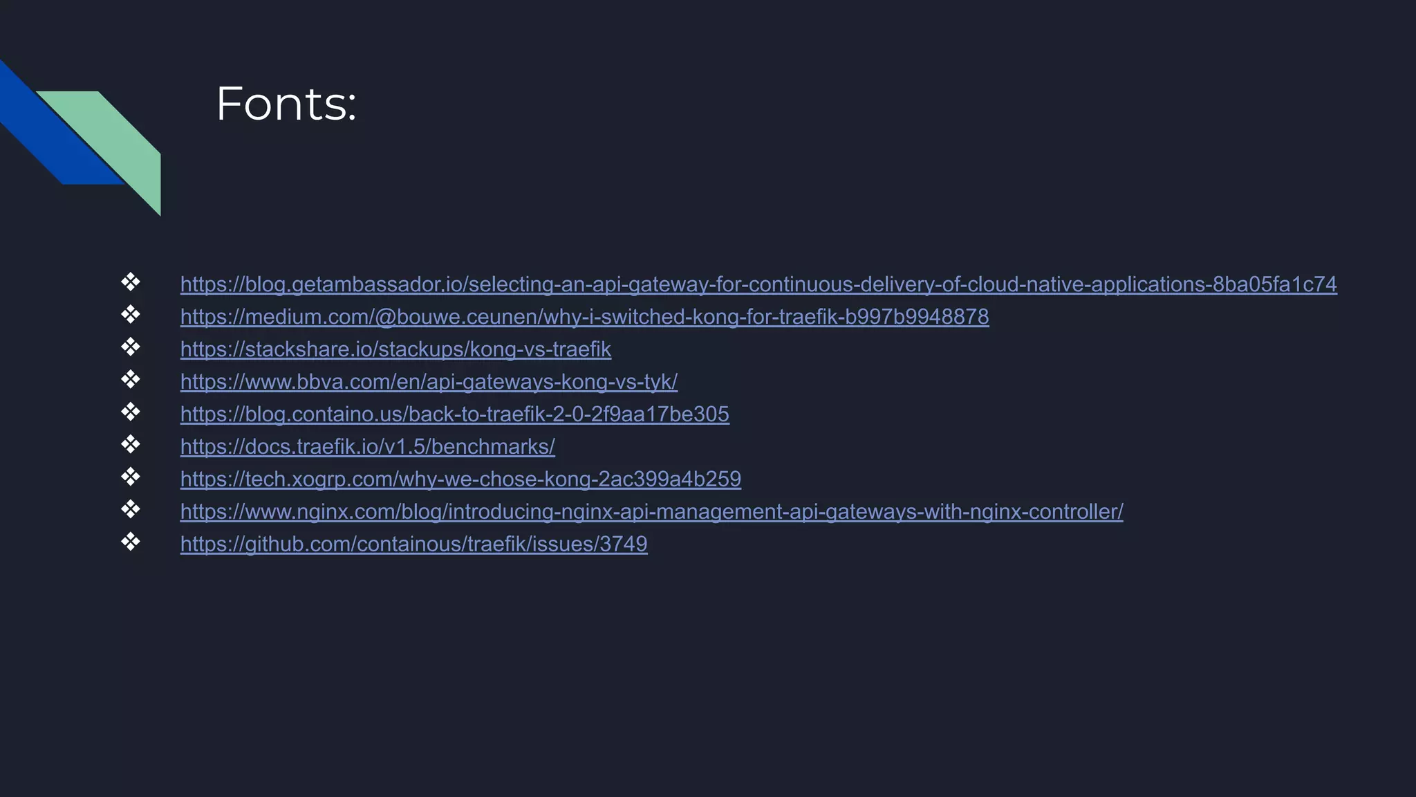 Fonts:
❖ https://blog.getambassador.io/selecting-an-api-gateway-for-continuous-delivery-of-cloud-native-applications-8ba05fa1c74
❖ https://medium.com/@bouwe.ceunen/why-i-switched-kong-for-traefik-b997b9948878
❖ https://stackshare.io/stackups/kong-vs-traefik
❖ https://www.bbva.com/en/api-gateways-kong-vs-tyk/
❖ https://blog.containo.us/back-to-traefik-2-0-2f9aa17be305
❖ https://docs.traefik.io/v1.5/benchmarks/
❖ https://tech.xogrp.com/why-we-chose-kong-2ac399a4b259
❖ https://www.nginx.com/blog/introducing-nginx-api-management-api-gateways-with-nginx-controller/
❖ https://github.com/containous/traefik/issues/3749
 