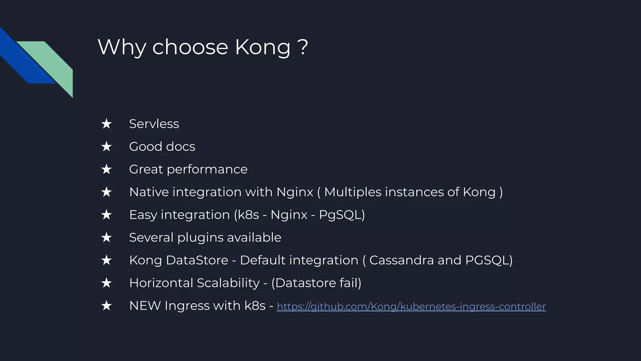 Why choose Kong ?
★ Servless
★ Good docs
★ Great performance
★ Native integration with Nginx ( Multiples instances of Kong )
★ Easy integration (k8s - Nginx - PgSQL)
★ Several plugins available
★ Kong DataStore - Default integration ( Cassandra and PGSQL)
★ Horizontal Scalability - (Datastore fail)
★ NEW Ingress with k8s - https://github.com/Kong/kubernetes-ingress-controller
 