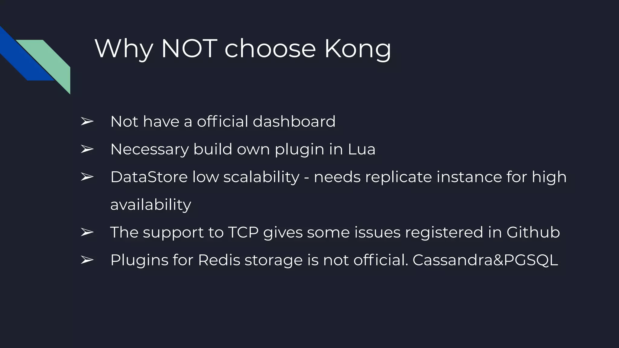 Why NOT choose Kong
➢ Not have a ofﬁcial dashboard
➢ Necessary build own plugin in Lua
➢ DataStore low scalability - needs replicate instance for high
availability
➢ The support to TCP gives some issues registered in Github
➢ Plugins for Redis storage is not ofﬁcial. Cassandra&PGSQL
 