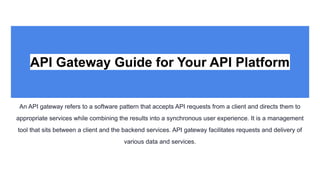 API Gateway Guide for Your API Platform
An API gateway refers to a software pattern that accepts API requests from a client and directs them to
appropriate services while combining the results into a synchronous user experience. It is a management
tool that sits between a client and the backend services. API gateway facilitates requests and delivery of
various data and services.
 