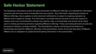 Safe Harbor Statement
The following is intended to outline the general direction of VMware's oﬀerings. It is intended for information
purposes only and may not be incorporated into any contract. Any information regarding pre-release of
VMware oﬀerings, future updates or other planned modiﬁcations is subject to ongoing evaluation by
VMware and is subject to change. This information is provided without warranty or any kind, express or
implied, and is not a commitment to deliver any material, code, or functionality, and should not be relied
upon in making purchasing decisions regarding VMware's oﬀerings. These purchasing decisions should only
be based on features currently available. The development, release, and timing of any features or
functionality described for VMware's oﬀerings in this presentation remain at the sole discretion of VMware.
VMware has no obligation to update forward looking information in this presentation.
2
 