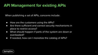 API Management for existing APIs
8
When publishing a set of APIs, concerns include:
● How are the customers using the APIs?
● Are there suﬃcient and correct security mechanisms in
place to restrict access?
● What should happen if parts of the system are down or
overloaded?
● If needed, how can I monetize the catalog of APIs?
 