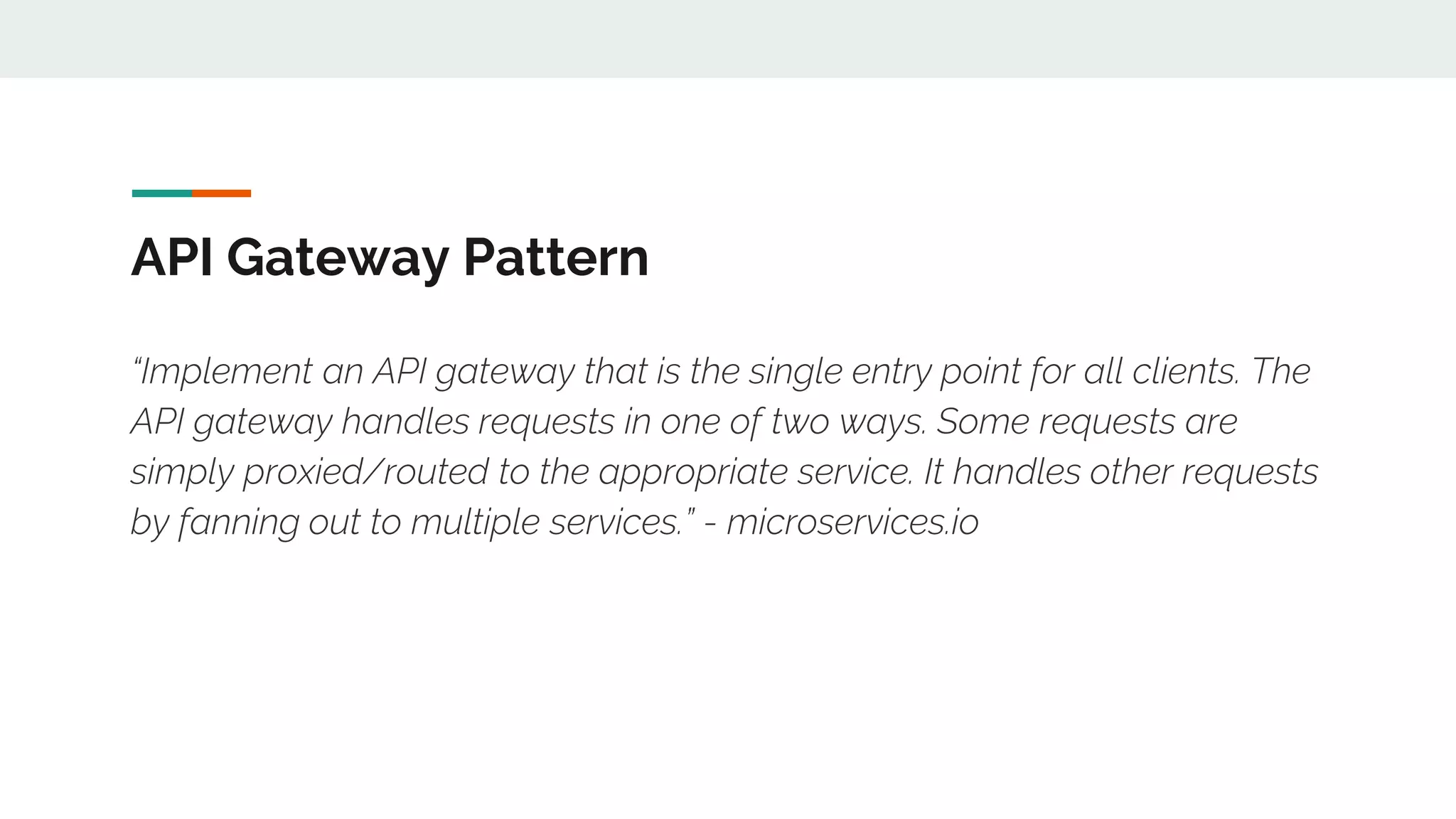 API Gateway Pattern “Implement an API gateway that is the single entry point for all clients. The API gateway handles requests in one of two ways. Some requests are simply proxied/routed to the appropriate service. It handles other requests by fanning out to multiple services.” - microservices.io 