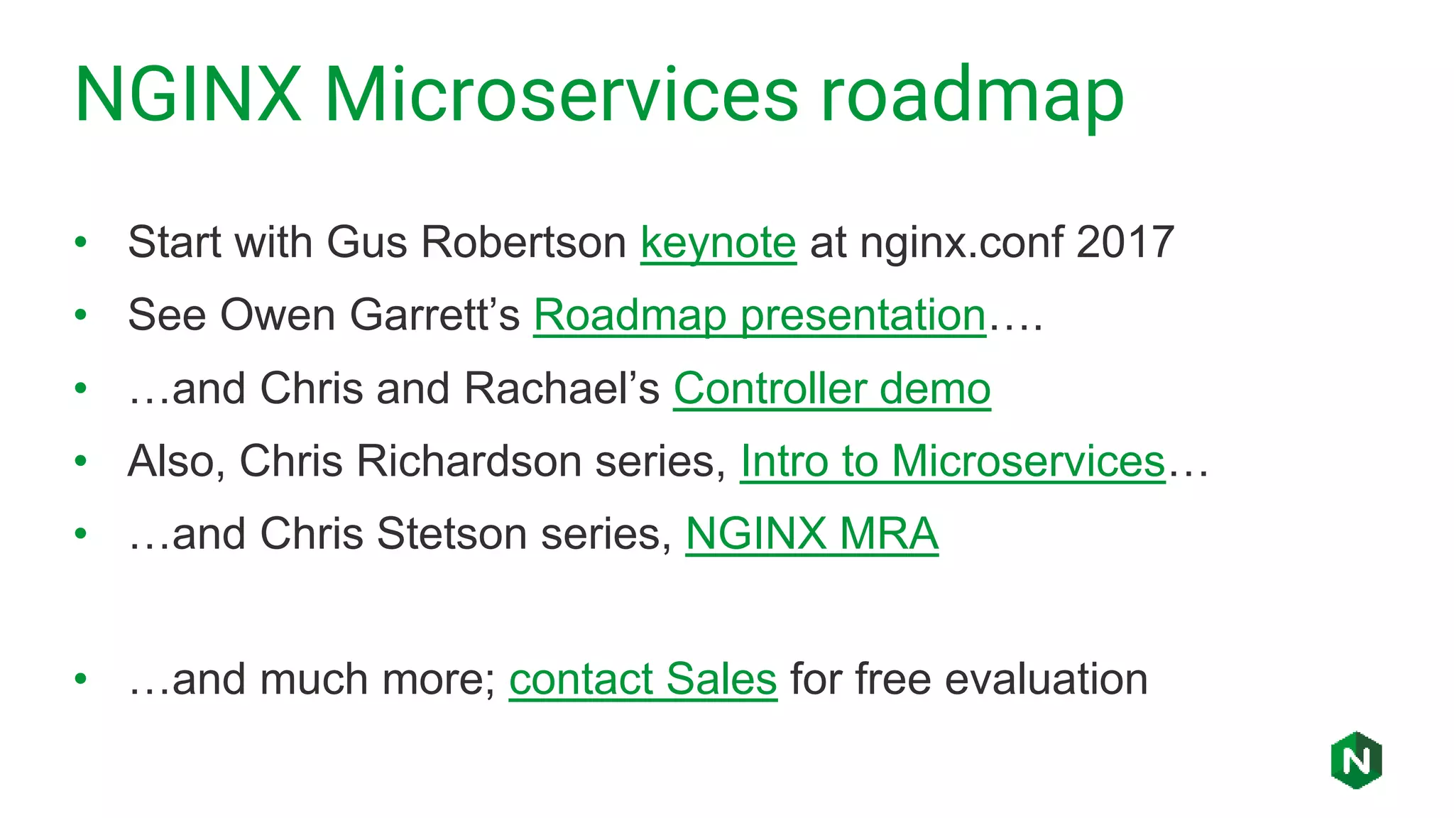 NGINX Microservices roadmap
• Start with Gus Robertson keynote at nginx.conf 2017
• See Owen Garrett’s Roadmap presentation….
• …and Chris and Rachael’s Controller demo
• Also, Chris Richardson series, Intro to Microservices…
• …and Chris Stetson series, NGINX MRA
• …and much more; contact Sales for free evaluation
 