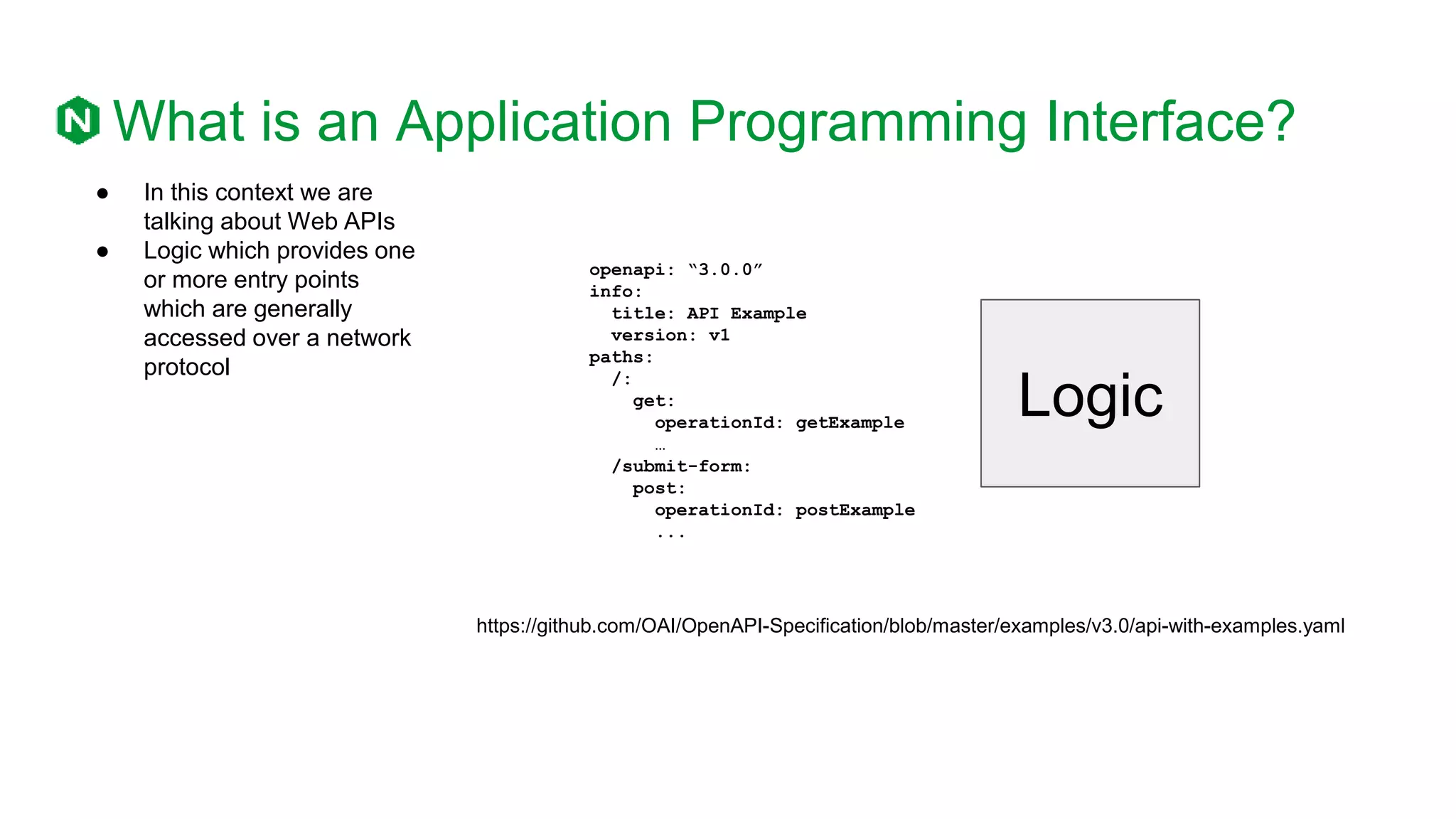 openapi: “3.0.0”
info:
title: API Example
version: v1
paths:
/:
get:
operationId: getExample
…
/submit-form:
post:
operationId: postExample
...
What is an Application Programming Interface?
● In this context we are
talking about Web APIs
● Logic which provides one
or more entry points
which are generally
accessed over a network
protocol
Logic
https://github.com/OAI/OpenAPI-Specification/blob/master/examples/v3.0/api-with-examples.yaml
 
