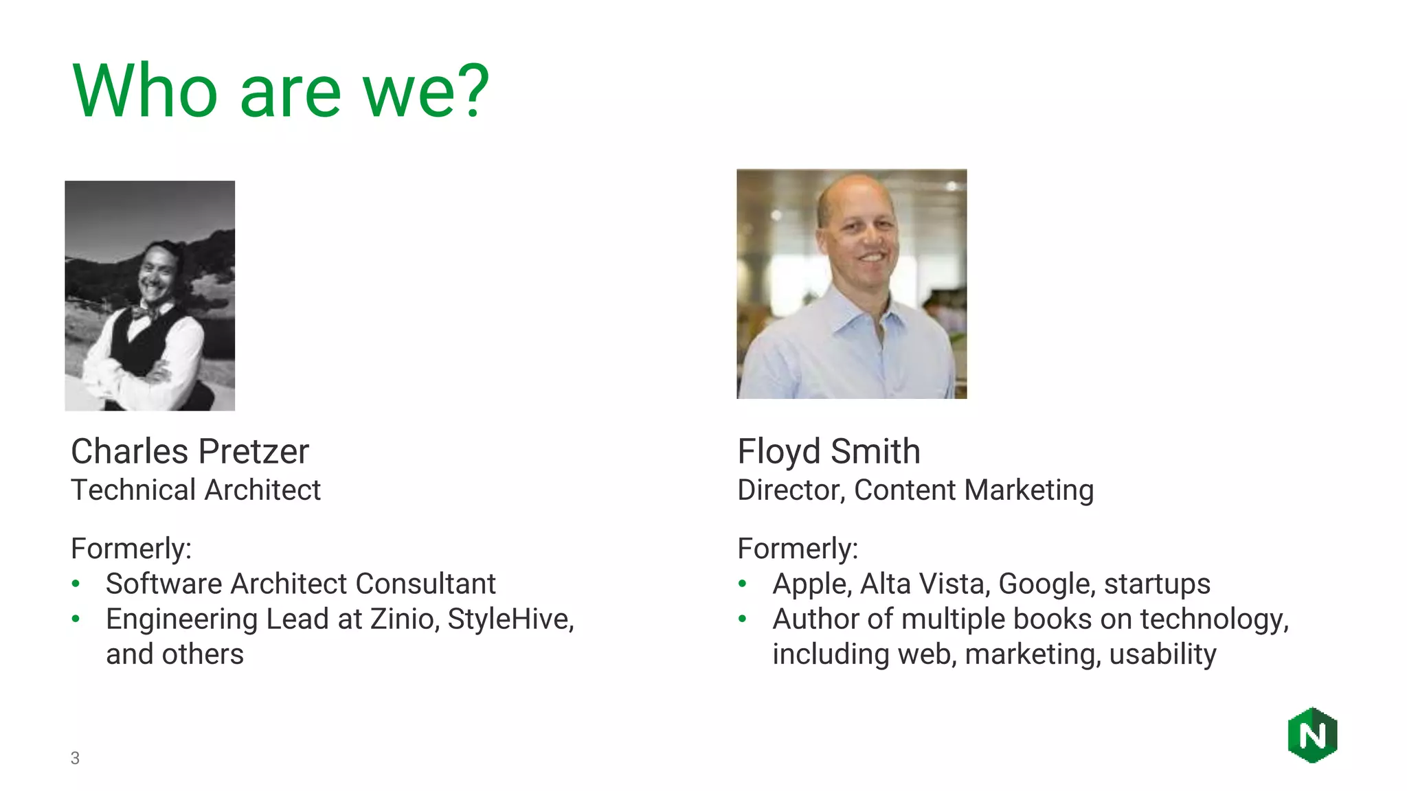 Who are we?
3
Charles Pretzer
Technical Architect
Formerly:
• Software Architect Consultant
• Engineering Lead at Zinio, StyleHive,
and others
Floyd Smith
Director, Content Marketing
Formerly:
• Apple, Alta Vista, Google, startups
• Author of multiple books on technology,
including web, marketing, usability
 
