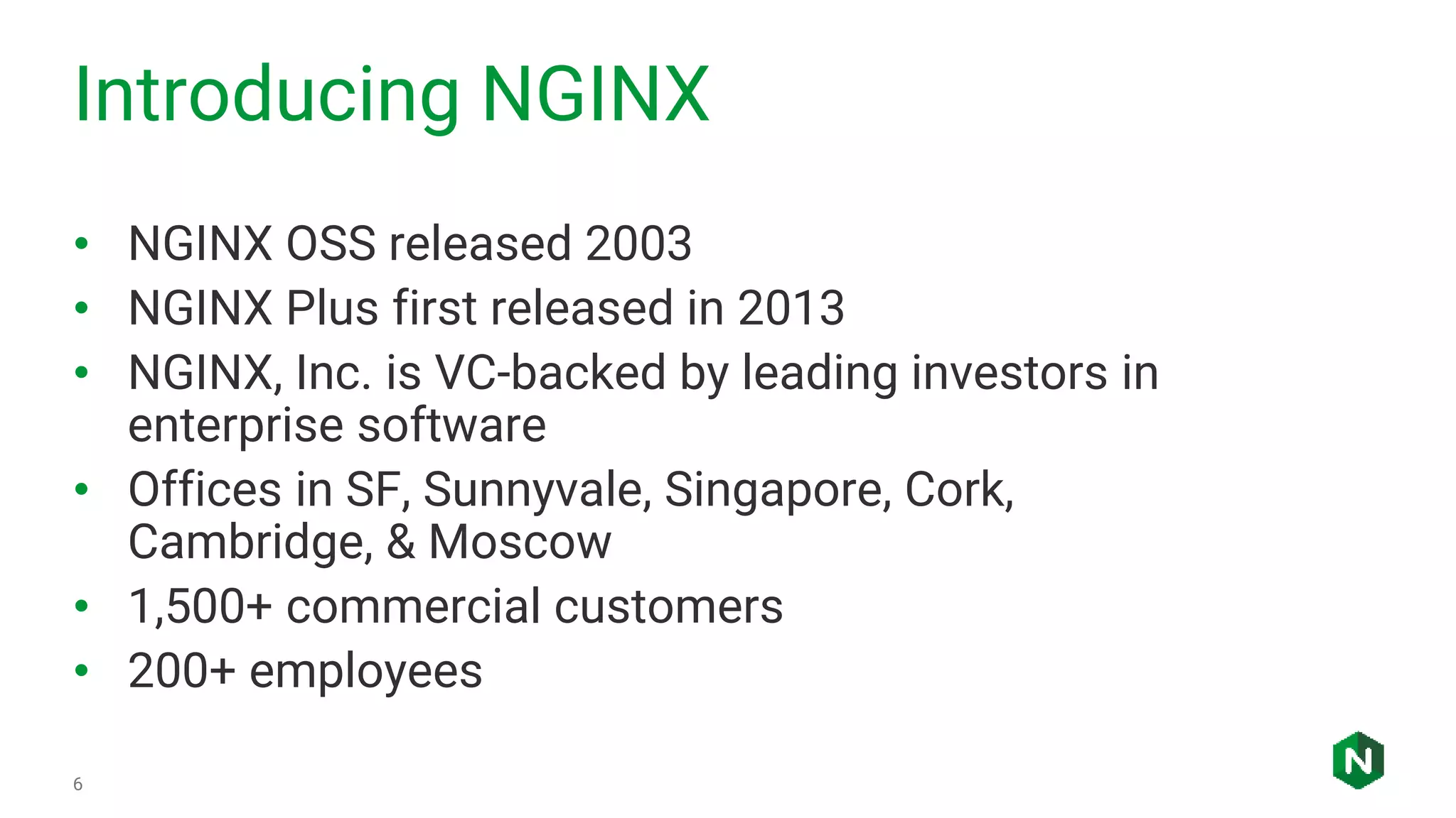 Introducing NGINX
6
• NGINX OSS released 2003
• NGINX Plus first released in 2013
• NGINX, Inc. is VC-backed by leading investors in
enterprise software
• Offices in SF, Sunnyvale, Singapore, Cork,
Cambridge, & Moscow
• 1,500+ commercial customers
• 200+ employees
 
