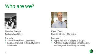Who are we?
3
Charles Pretzer
Technical Architect
Formerly:
• Software Architect Consultant
• Engineering Lead at Zinio, StyleHive,
and others
Floyd Smith
Director, Content Marketing
Formerly:
• Apple, Alta Vista, Google, startups
• Author of multiple books on technology,
including web, marketing, usability
 